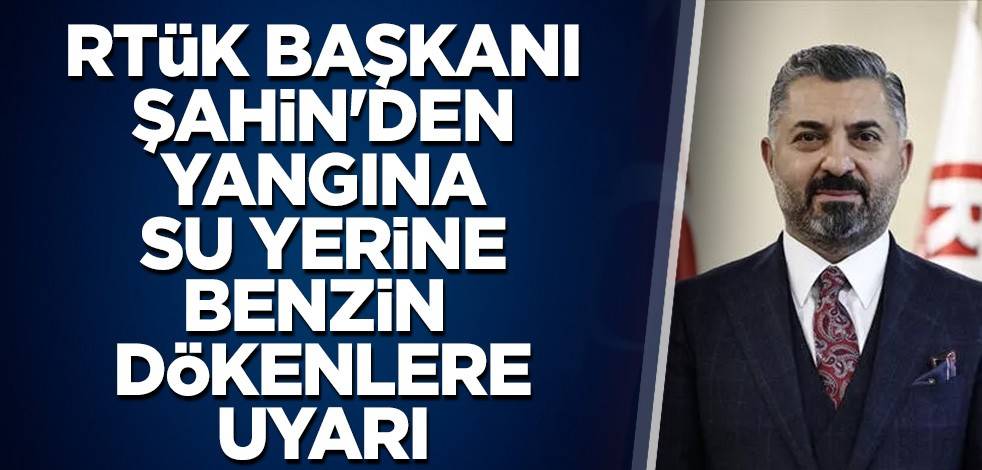 RTÜK Başkanı Şahin'den yangına su yerine benzin dökenlere uyarı