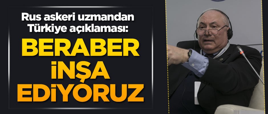 Rus askeri uzmandan Türkiye açıklaması: Beraber inşa ediyoruz