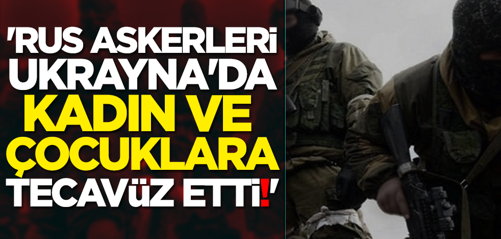 'Rus askerleri Ukrayna'da kadın ve çocuklara tecavüz etti!'