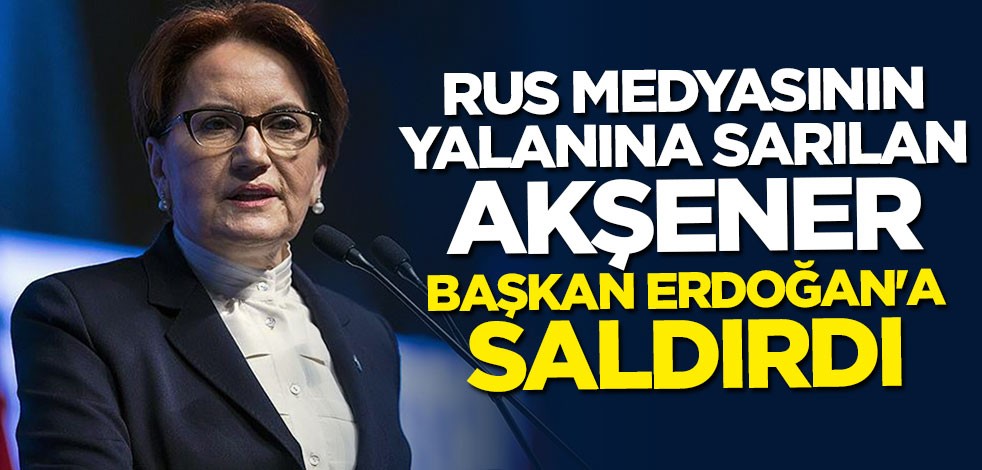 Rus medyasının yalanına sarılan Akşener Başkan Erdoğan'a saldırdı