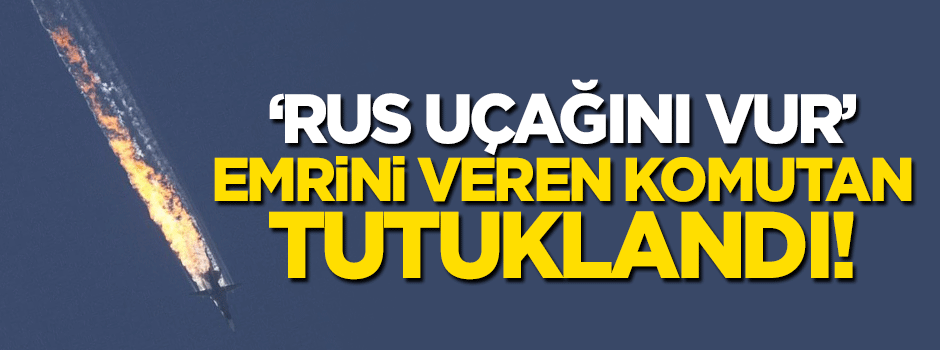 'Rus uçağını vur' emrini veren komutan tutuklandı!