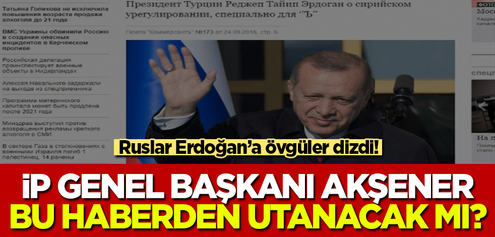 Ruslar Erdoğan'a övgüler dizdi! İP Genel Başkanı Akşener bu haberden utanacak mı?