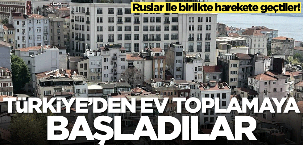 Ruslar ile birlikte harekete geçtiler! Türkiye'den ev toplamaya başladılar