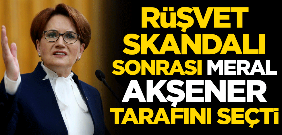 Rüşvet skandalı sonrası Meral Akşener tarafını seçti