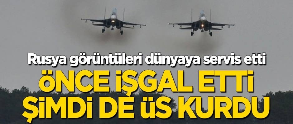 Rusya görüntüleri dünyaya servis etti: Önce işgal etti, sonra üs kurdu!