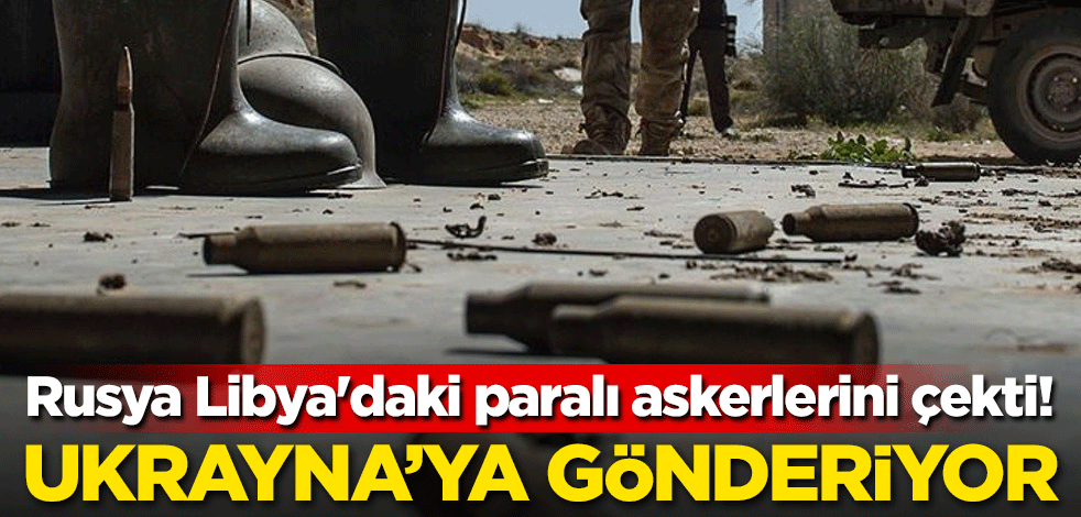 Rusya Libya'daki paralı askerlerini çekti! Ukrayna'ya gönderiyor
