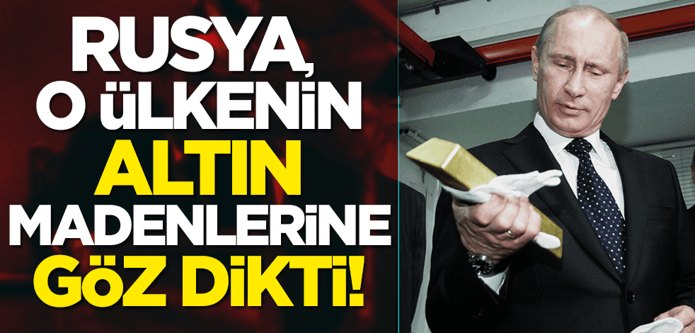Rusya, Türkiye dostu o ülkenin altın madenlerine göz dikti!