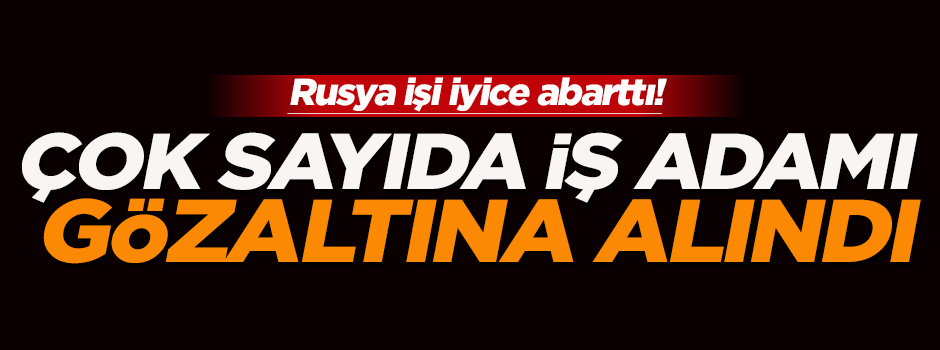Rusya’da çok sayıda Türk iş adamı gözaltına alındı
