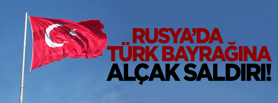 Rusya'da Türk bayrağına alçak saldırı!