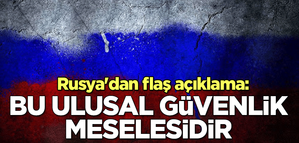 Rusya'dan flaş açıklama: Bu ulusal güvenlik meselesidir