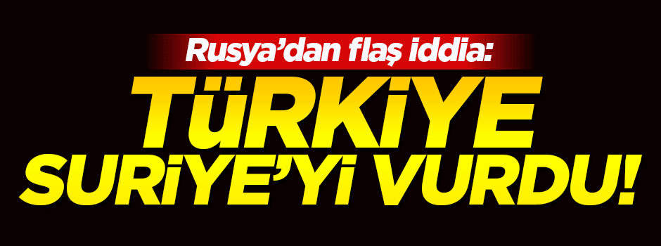Rusya'dan flaş iddia: Türkiye o bölgeyi vurdu!