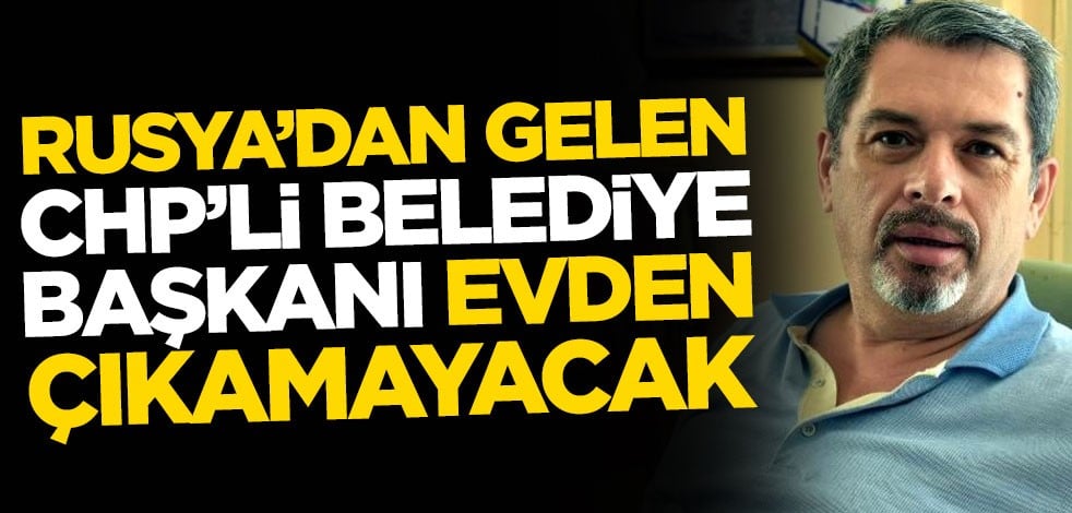 Rusya'dan gelen CHP'li belediye başkanı evden çıkamayacak