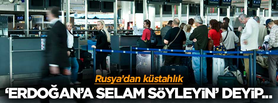 Rusya'dan küstahlık: Erdoğan'a selam söyleyin deyip gönderiyorlar