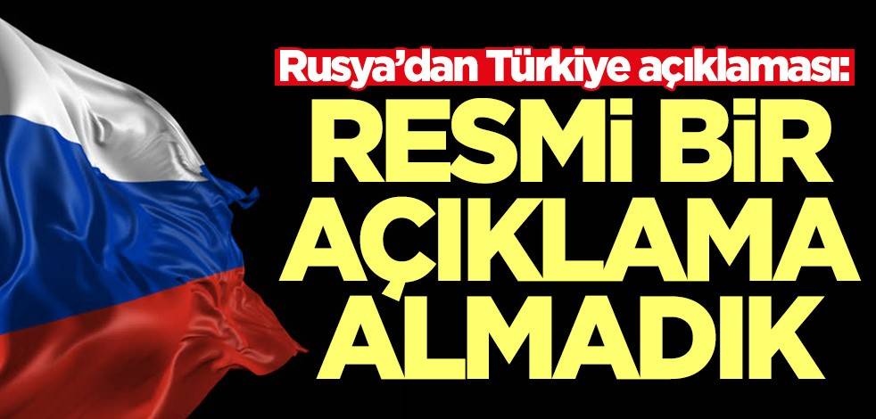 Rusya’dan Türkiye açıklaması: Resmi bir açıklama almadık