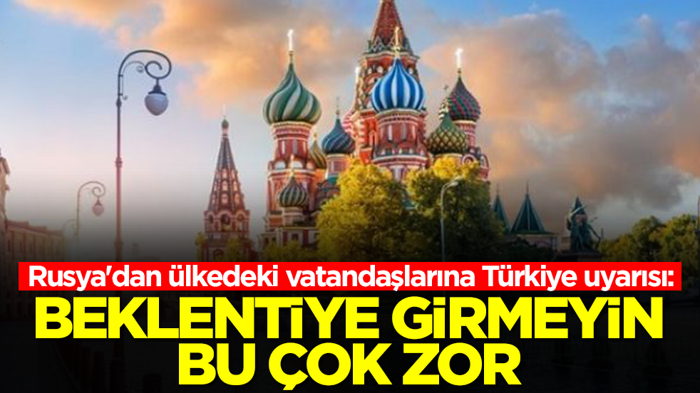 Rusya'dan ülkedeki vatandaşlarına Türkiye uyarısı: Beklentiye girmeyin bu çok zor