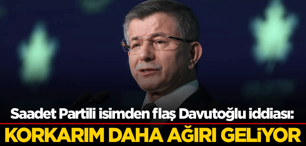 Saadet Partili isimden flaş Davutoğlu iddiası: Korkarım daha ağırı geliyor