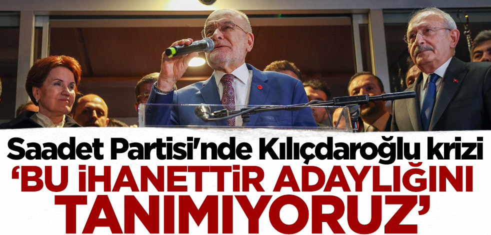 Saadet Partisi'nde Kılıçdaroğlu krizi! 'Adaylığını kabul etmiyoruz'