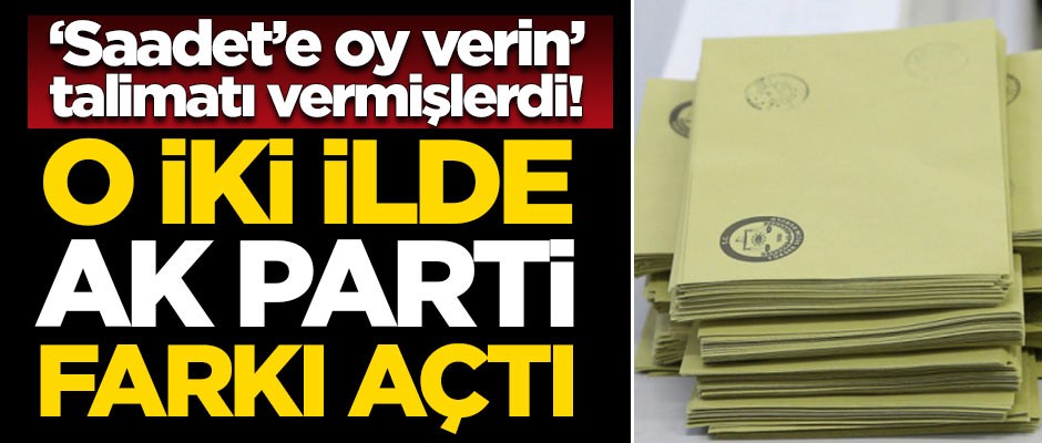 'Saadet'e oy verin' talimatı vermişlerdi! O iki ilde AK Parti farkı açtı