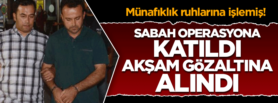 Sabah operasyona katıldı, akşam FETÖ'den gözaltına alındı