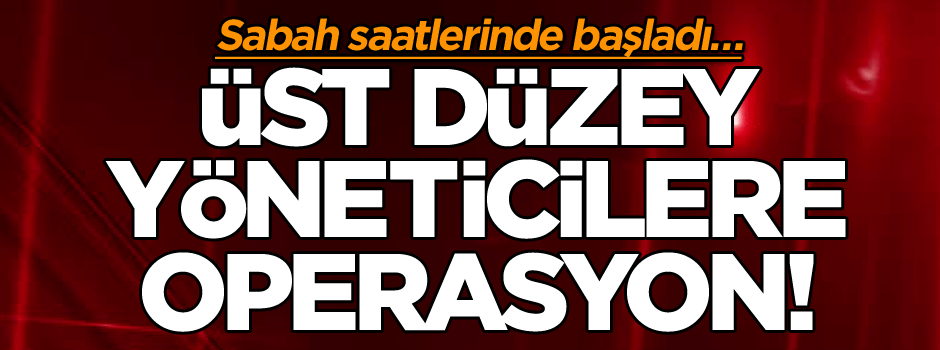 Sabah saatlerinde başladı… Üst düzey yöneticilere operasyon!