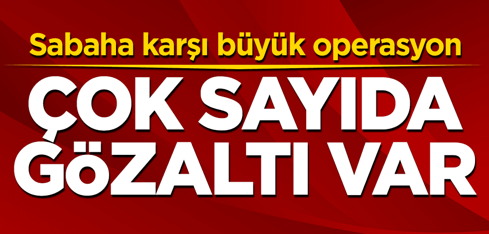 Sabaha karşı büyük operasyon:Çok sayıda gözaltı var