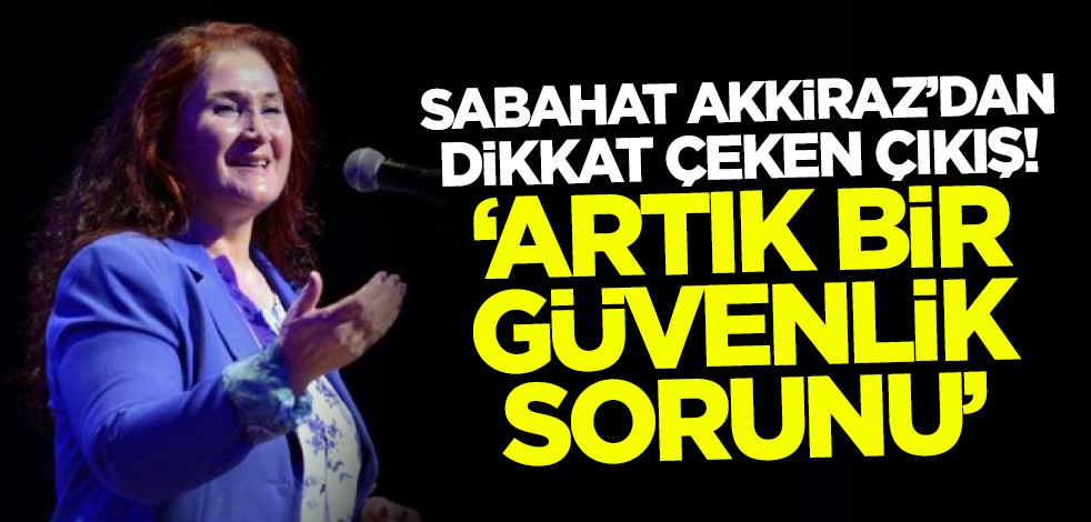 Sabahat Akkiraz'dan dikkat çeken çıkış! 'Artık bir güvenlik sorunu'