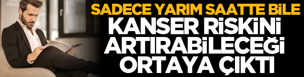 Sadece yarım saatte bile kanser riskini artırabileceği ortaya çıktı