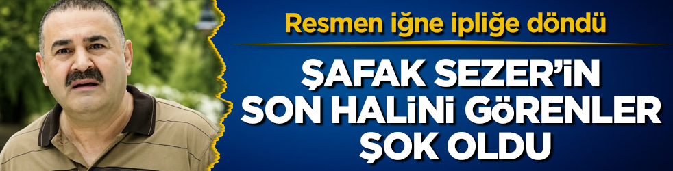 Şafak Sezer’in son halini görenler şok oldu! Resmen iğne ipliğe döndü