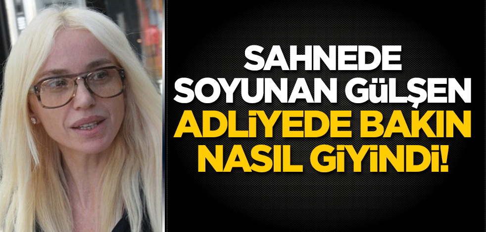 Sahnede soyunan Gülşen, adliyede bakın nasıl giyindi!
