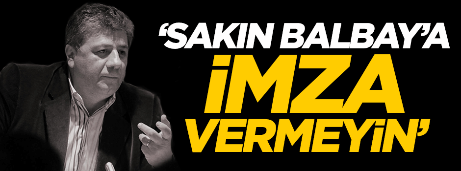 'Sakın Balbay'a imza vermeyin'