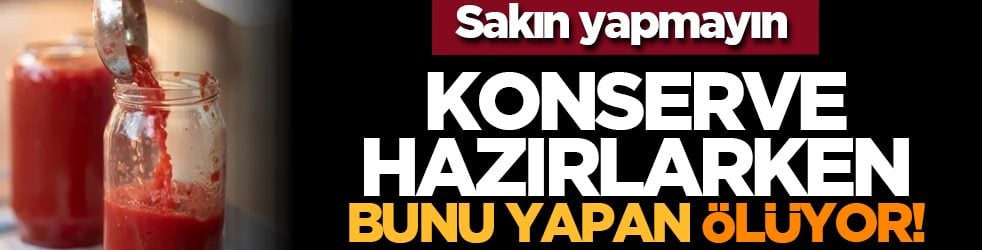 Sakın yapmayın: Konserve hazırlarken bunu yapan ölüyor!