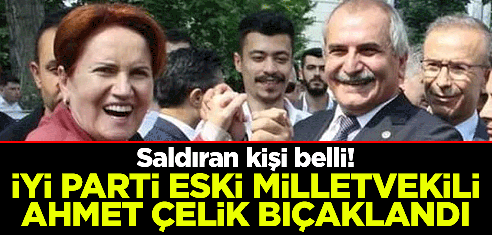 Saldıran kişi belli! İYİ Parti eski milletvekili Ahmet Çelik bıçaklandı