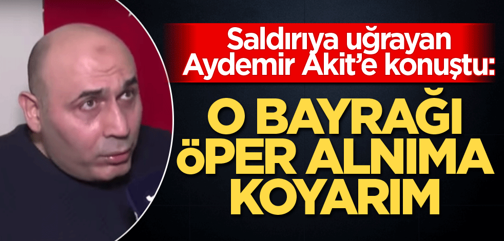 Saldırıya uğrayan Aydemir Akit’e konuştu: O bayrağı öper alnıma koyarım