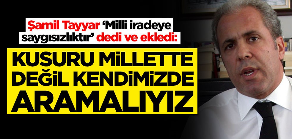 Şamil Tayyar ‘Milli iradeye saygısızlıktır’ dedi ve ekledi: Kusuru millette değil kendimizde aramalıyız