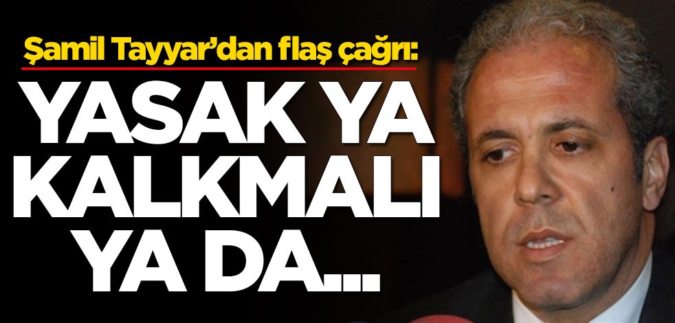 Şamil Tayyar’dan flaş çağrı: Yasak ya kalkmalı ya da...