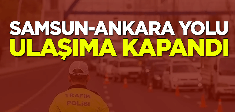 Samsun-Ankara kara yolu ulaşıma kapandı