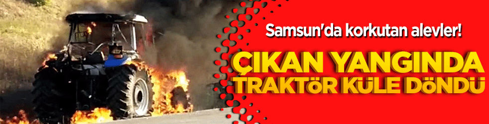 Samsun'da korkutan alevler! Çıkan yangında traktör küle döndü!