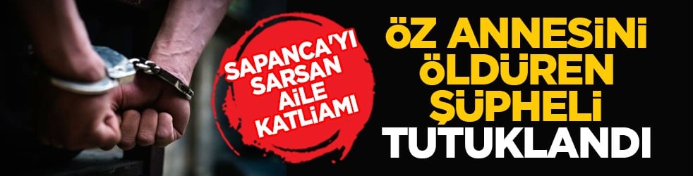 Sapanca'yı sarsan aile katliamı: Öz annesini öldüren şüpheli tutuklandı
