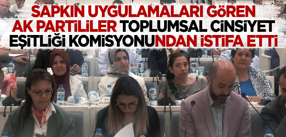 Sapkın uygulamaları gören AK Partililer, Toplumsal Cinsiyet Eşitliği Komisyonu'ndan istifa etti!