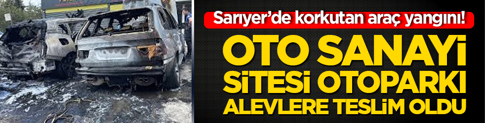 Sarıyer’de korkutan araç yangını! Oto sanayi sitesi otoparkı alevlere teslim oldu