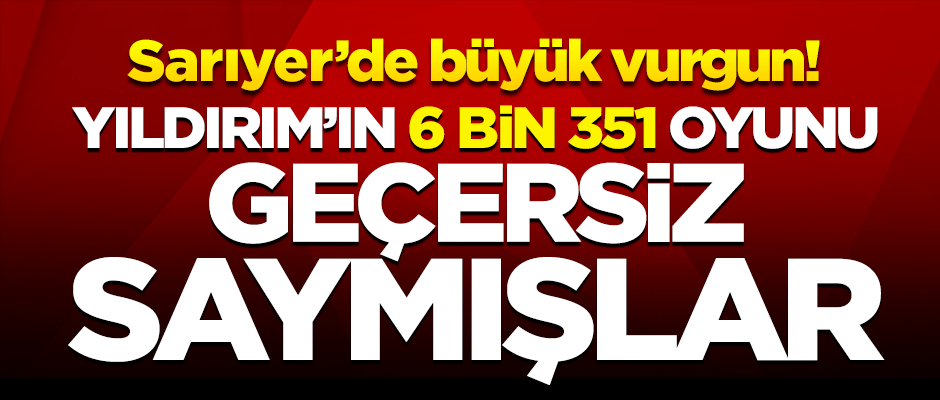 Sarıyer'de Yıldırım'ın 6 bin 351 oyunu geçersiz sayılmış!