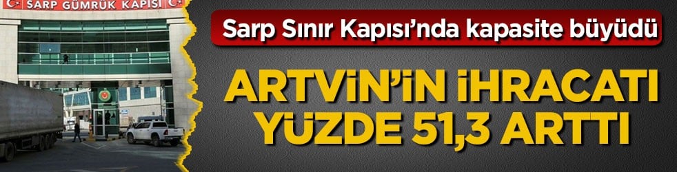Sarp Sınır Kapısı’nda kapasite büyüdü! Artvin’in ihracatı yüzde 51,3 arttı