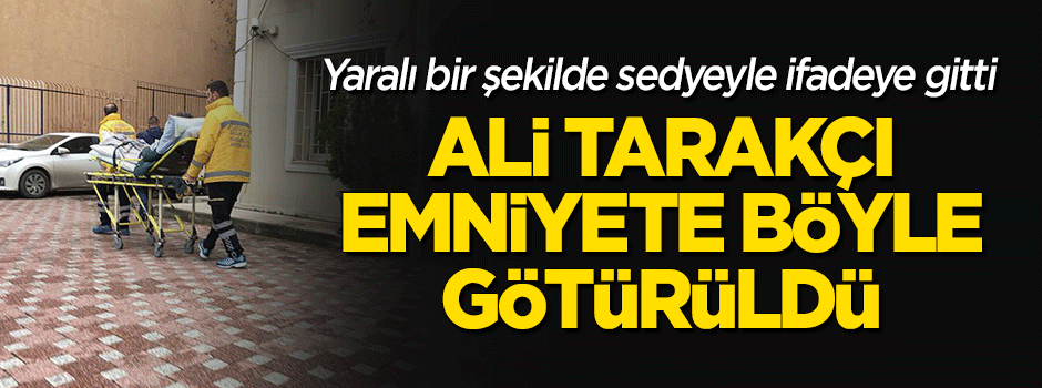 Ali Tarakçı, ifade için Emniyete böyle götürüldü