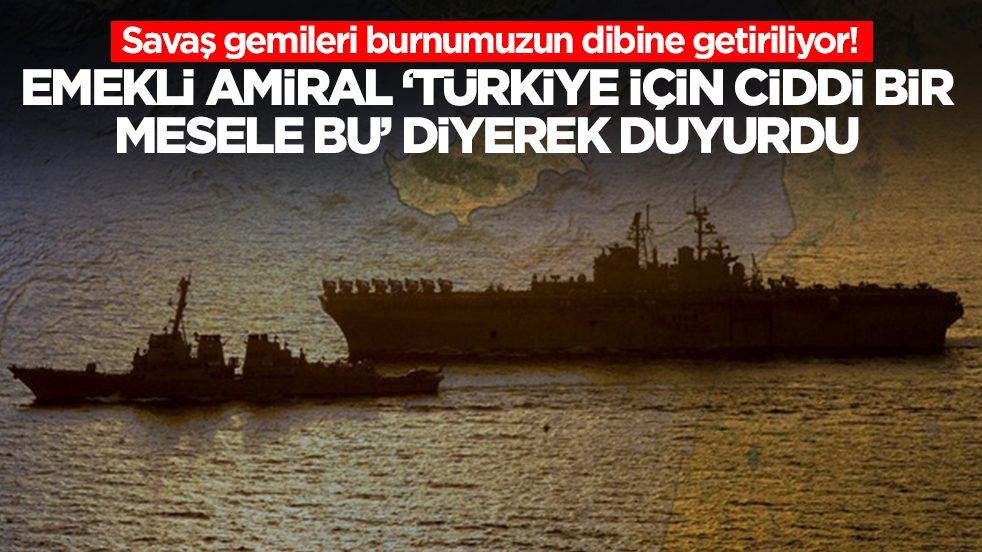 Savaş gemileri burnumuzun dibine getiriliyor: Emekli amiral 'Türkiye için çok ciddi bir mesele' diyerek uyardı