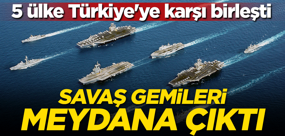 Savaş gemileri meydana çıktı! 5 ülke Türkiye'ye karşı birleşti
