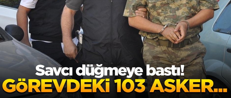 Savcı düğmeye bastı! Görevdeki 103 asker...