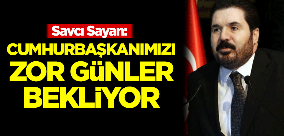 Savcı Sayan: Önümüzdeki günlerde Cumhurbaşkanımızı zor günler bekliyor