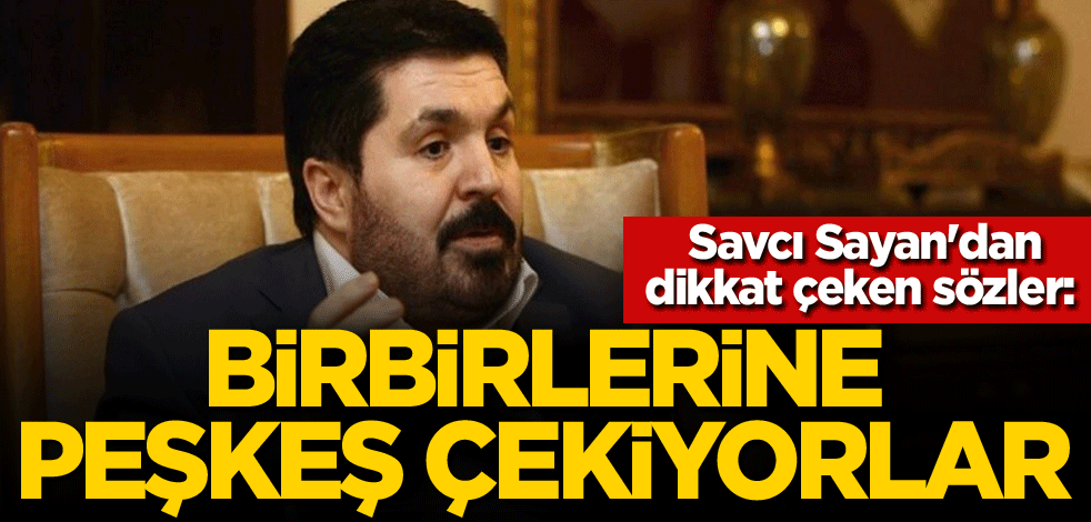 Savcı Sayan'dan dikkat çeken sözler: Birbirlerine peşkeş çekiyorlar