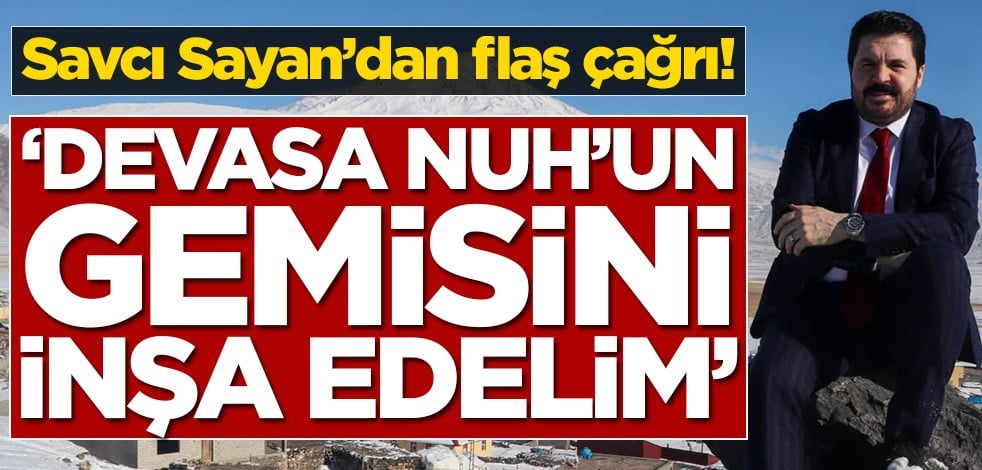 Savcı Sayan’dan flaş çağrı! ‘Devasa Nuh’un gemisini inşa edelim’