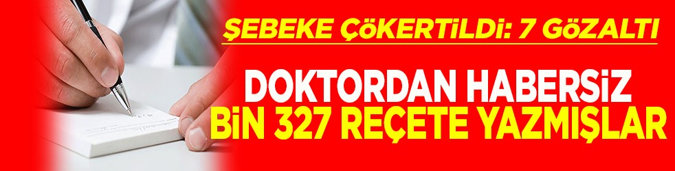 Şebeke çökertildi 7 gözaltı Doktordan habersiz bin 327 reçete yazmışlar